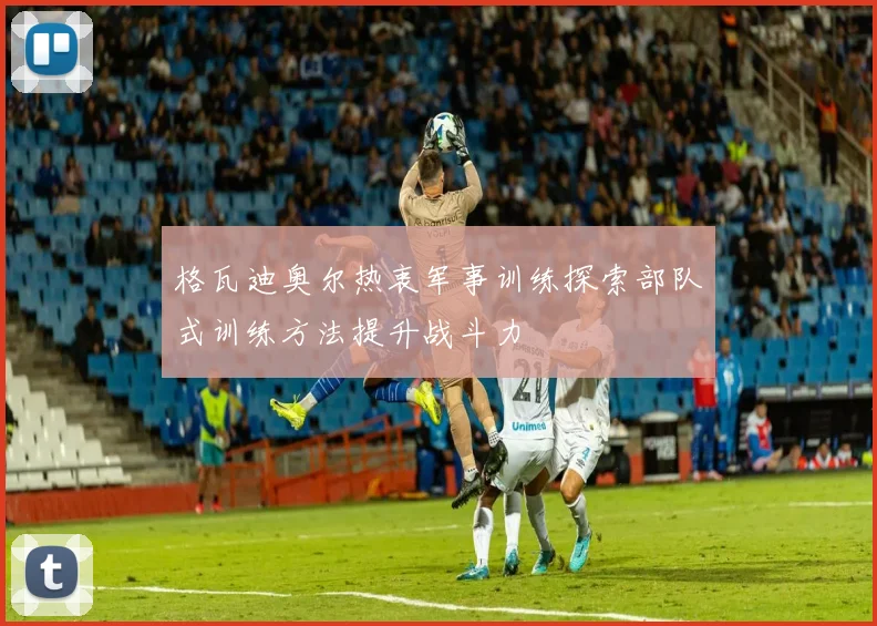 格瓦迪奥尔热衷军事训练探索部队式训练方法提升战斗力