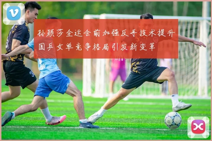 孙颖莎全运会前加强反手技术提升国乒女单竞争格局引发新变革