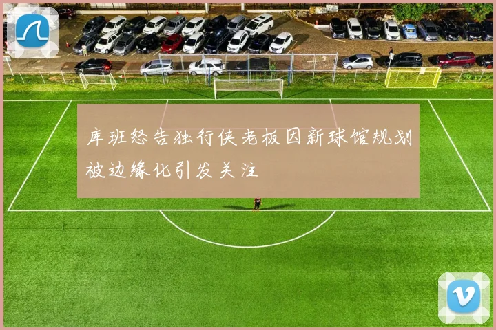 库班怒告独行侠老板因新球馆规划被边缘化引发关注