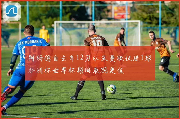 阿玛德自去年12月以来曼联仅进1球非洲杯世界杯期间表现更佳