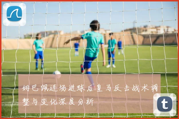 姆巴佩连场进球后皇马反击战术调整与变化深度分析