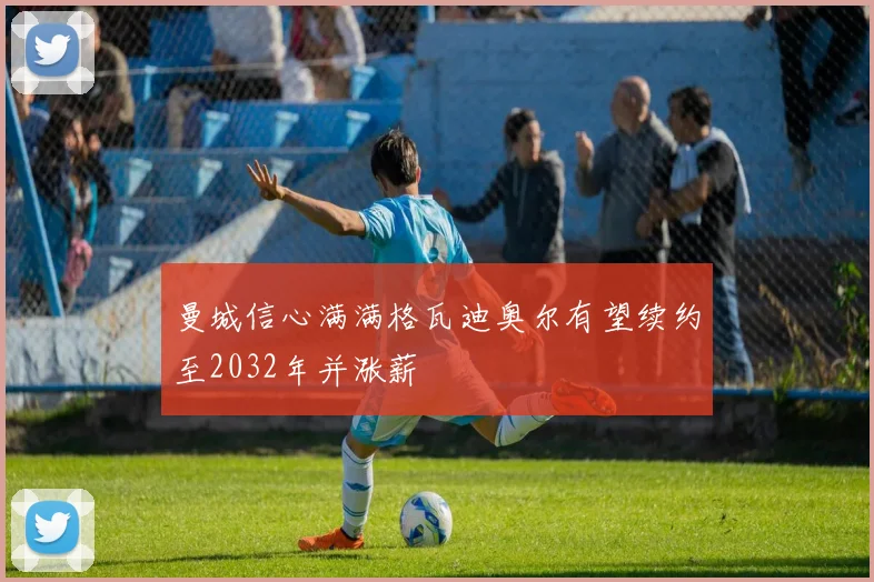 曼城信心满满格瓦迪奥尔有望续约至2032年并涨薪