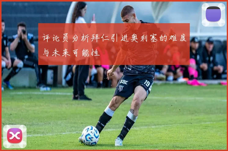 评论员分析拜仁引进奥利塞的难度与未来可能性