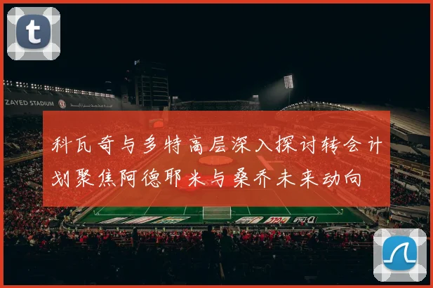科瓦奇与多特高层深入探讨转会计划聚焦阿德耶米与桑乔未来动向
