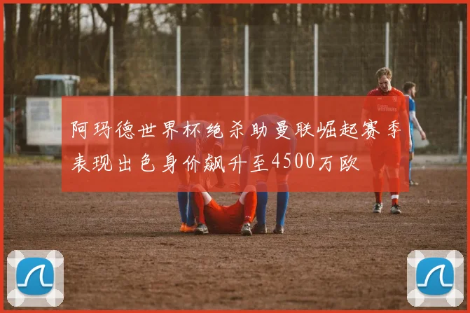 阿玛德世界杯绝杀助曼联崛起赛季表现出色身价飙升至4500万欧